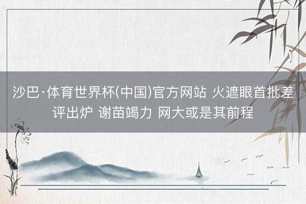沙巴·体育世界杯(中国)官方网站 火遮眼首批差评出炉 谢苗竭力 网大或是其前程