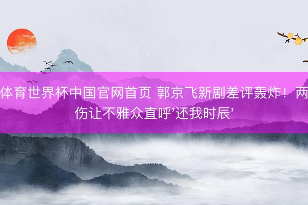 沙巴体育世界杯中国官网首页 郭京飞新剧差评轰炸！两大硬伤让不雅众直呼'还我时辰'