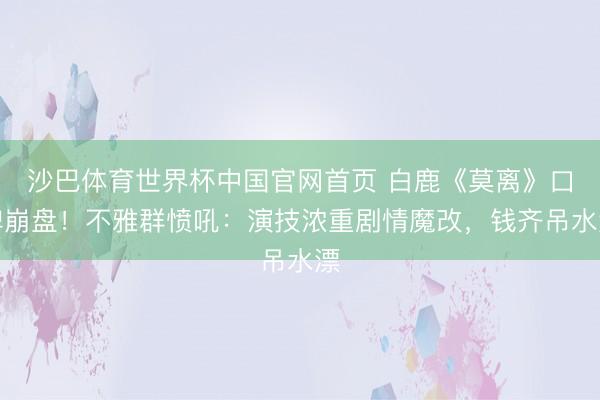 沙巴体育世界杯中国官网首页 白鹿《莫离》口碑崩盘！不雅群愤吼：演技浓重剧情魔改，钱齐吊水漂