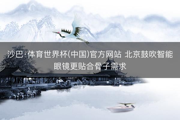 沙巴·体育世界杯(中国)官方网站 北京鼓吹智能眼镜更贴合骨子需求