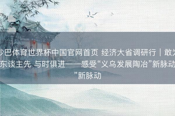 沙巴体育世界杯中国官网首页 经济大省调研行｜敢为东谈主先 与时俱进——感受“义乌发展陶冶”新脉动