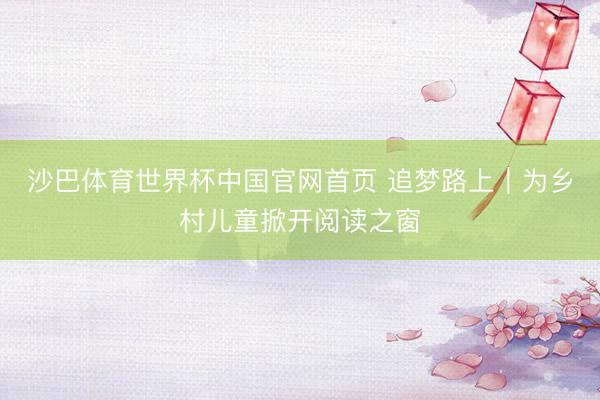 沙巴体育世界杯中国官网首页 追梦路上｜为乡村儿童掀开阅读之窗