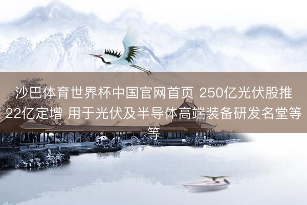 沙巴体育世界杯中国官网首页 250亿光伏股推22亿定增 用于光伏及半导体高端装备研发名堂等