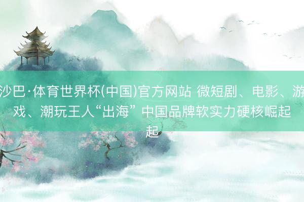 沙巴·体育世界杯(中国)官方网站 微短剧、电影、游戏、潮玩王人“出海” 中国品牌软实力硬核崛起