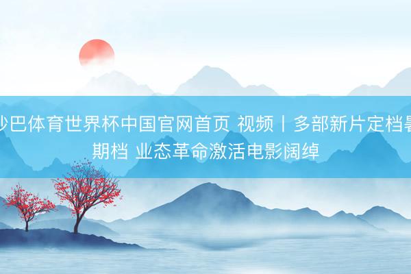 沙巴体育世界杯中国官网首页 视频丨多部新片定档暑期档 业态革命激活电影阔绰