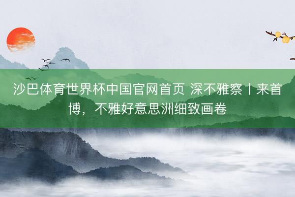 沙巴体育世界杯中国官网首页 深不雅察丨来首博，不雅好意思洲细致画卷