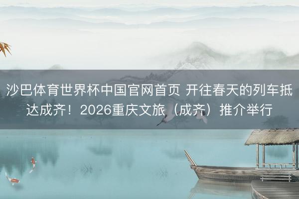 沙巴体育世界杯中国官网首页 开往春天的列车抵达成齐!2026重庆文旅(成齐)推介举行