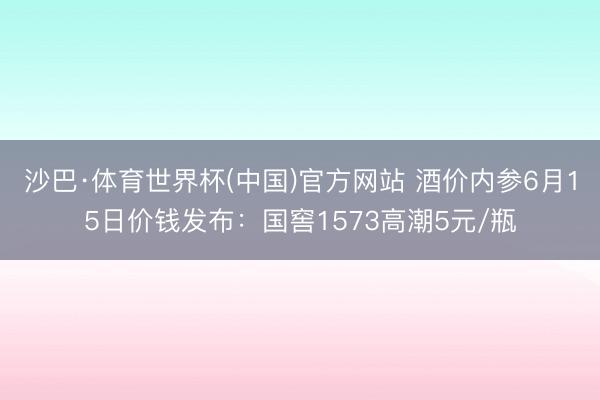 沙巴·体育世界杯(中国)官方网站 酒价内参6月15日价钱发布：国窖1573高潮5元/瓶