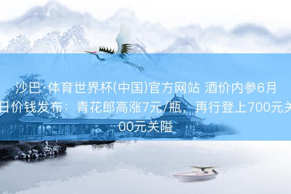 沙巴·体育世界杯(中国)官方网站 酒价内参6月15日价钱发布：青花郎高涨7元/瓶，再行登上700元关隘