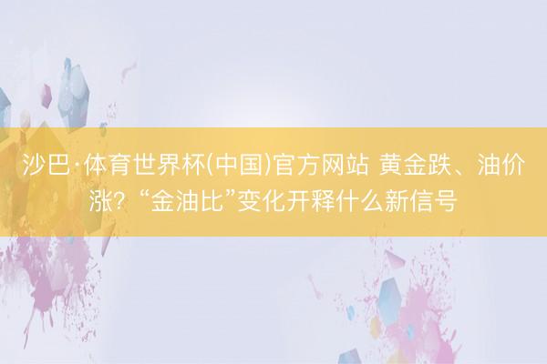 沙巴·体育世界杯(中国)官方网站 黄金跌、油价涨?“金油比”变化开释什么新信号
