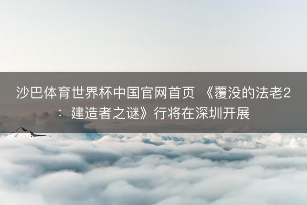 沙巴体育世界杯中国官网首页 《覆没的法老2：建造者之谜》行将在深圳开展