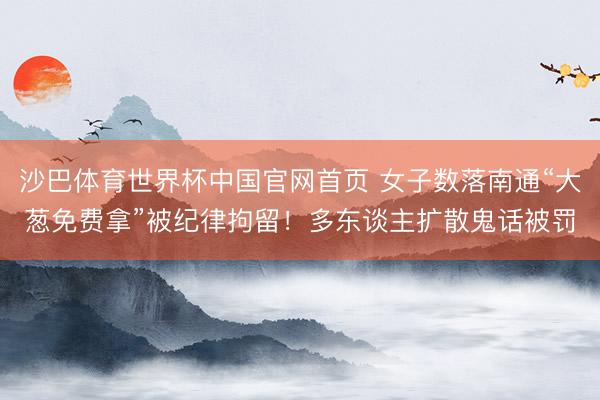 沙巴体育世界杯中国官网首页 女子数落南通“大葱免费拿”被纪律拘留!多东谈主扩散鬼话被罚