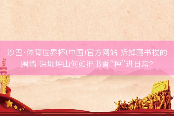 沙巴·体育世界杯(中国)官方网站 拆掉藏书楼的围墙 深圳坪山何如把书香“种”进日常？