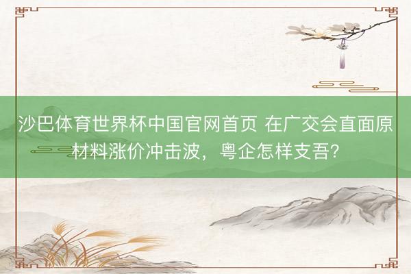 沙巴体育世界杯中国官网首页 在广交会直面原材料涨价冲击波,粤企怎样支吾?