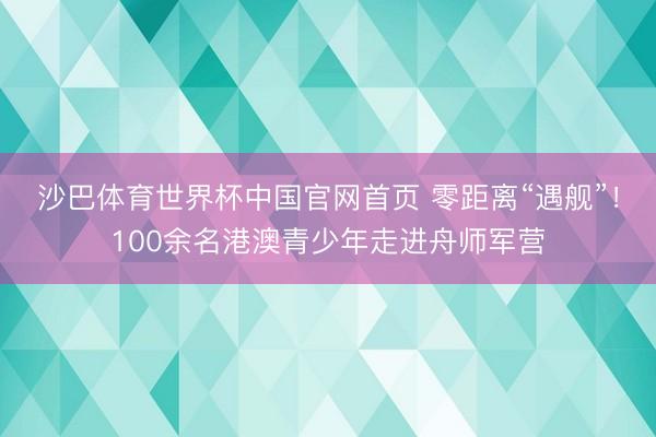 沙巴体育世界杯中国官网首页 零距离“遇舰”!100余名港澳青少年走进舟师军营