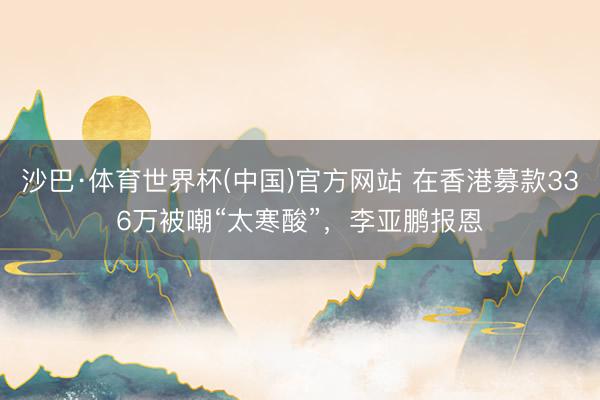 沙巴·体育世界杯(中国)官方网站 在香港募款336万被嘲“太寒酸”，李亚鹏报恩