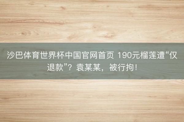 沙巴体育世界杯中国官网首页 190元榴莲遭“仅退款”？袁某某，被行拘！