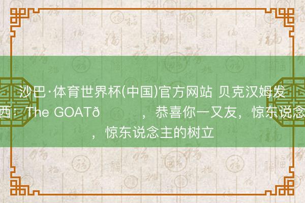 沙巴·体育世界杯(中国)官方网站 贝克汉姆发社媒@梅西：The GOAT🐐，恭喜你一又友，惊东说念主的树立