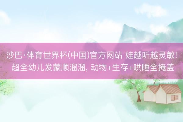 沙巴·体育世界杯(中国)官方网站 娃越听越灵敏! 超全幼儿发蒙顺溜溜， 动物+生存+哄睡全掩盖