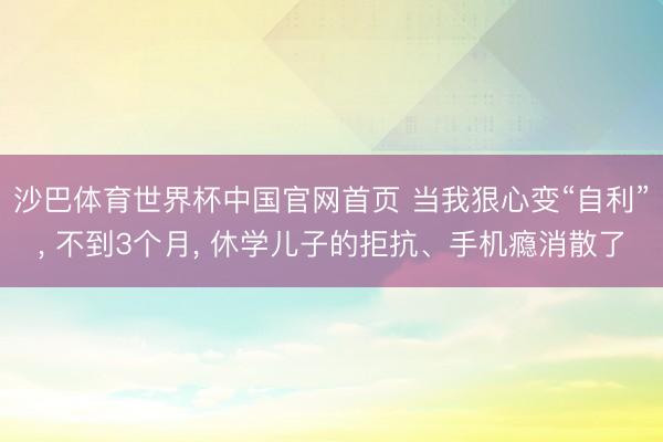 沙巴体育世界杯中国官网首页 当我狠心变“自利”， 不到3个月， 休学儿子的拒抗、手机瘾消散了