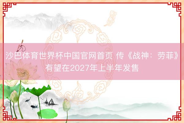 沙巴体育世界杯中国官网首页 传《战神:劳菲》有望在2027年上半年发售