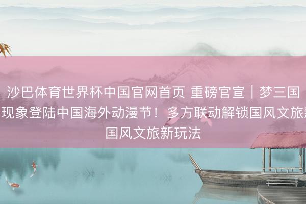 沙巴体育世界杯中国官网首页 重磅官宣|梦三国IP漫剧现象登陆中国海外动漫节!多方联动解锁国风文旅新玩法