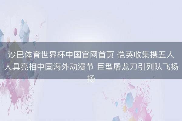 沙巴体育世界杯中国官网首页 恺英收集携五人人具亮相中国海外动漫节 巨型屠龙刀引列队飞扬